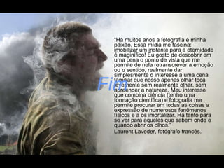 “ Há muitos anos a fotografia é minha paixão. Essa mídia me fascina: imobilizar um instante para a eternidade é maginífico! Eu gosto de descobrir em uma cena o ponto de vista que me permite de nela retranscrever a emoção ou o sentido, realmente dar simplesmente o interesse a uma cena familiar que nosso apenas olhar toca levemente sem realmente olhar, sem  apreender a natureza. Meu interesse que combina ciência (tenho uma formação científica) e fotografia me permite procurar em todas as coisas a expressão de numerosos fenômenos físicos e a os imortalizar. Há tanto para se ver para aqueles que sabem onde e quando abrir os olhos.” Laurent Laveder, fotógrafo francês. Fim 