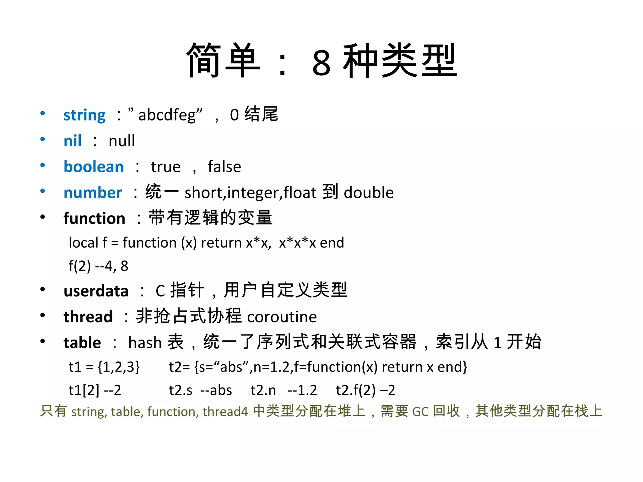 简单： 8 种类型
•   string ：” abcdfeg” ， 0 结尾
•   nil ： null
•   boolean ： true ， false
•   number ：统一 short,integer,float 到 double
•   function ：带有逻辑的变量
    local f = function (x) return x*x, x*x*x end
    f(2) --4, 8
• userdata ： C 指针，用户自定义类型
• thread ：非抢占式协程 coroutine
• table ： hash 表，统一了序列式和关联式容器，索引从 1 开始
    t1 = {1,2,3}   t2= {s=“abs”,n=1.2,f=function(x) return x end}
    t1[2] --2      t2.s --abs t2.n --1.2 t2.f(2) –2
只有 string, table, function, thread4 中类型分配在堆上，需要 GC 回收，其他类型分配在栈上
 