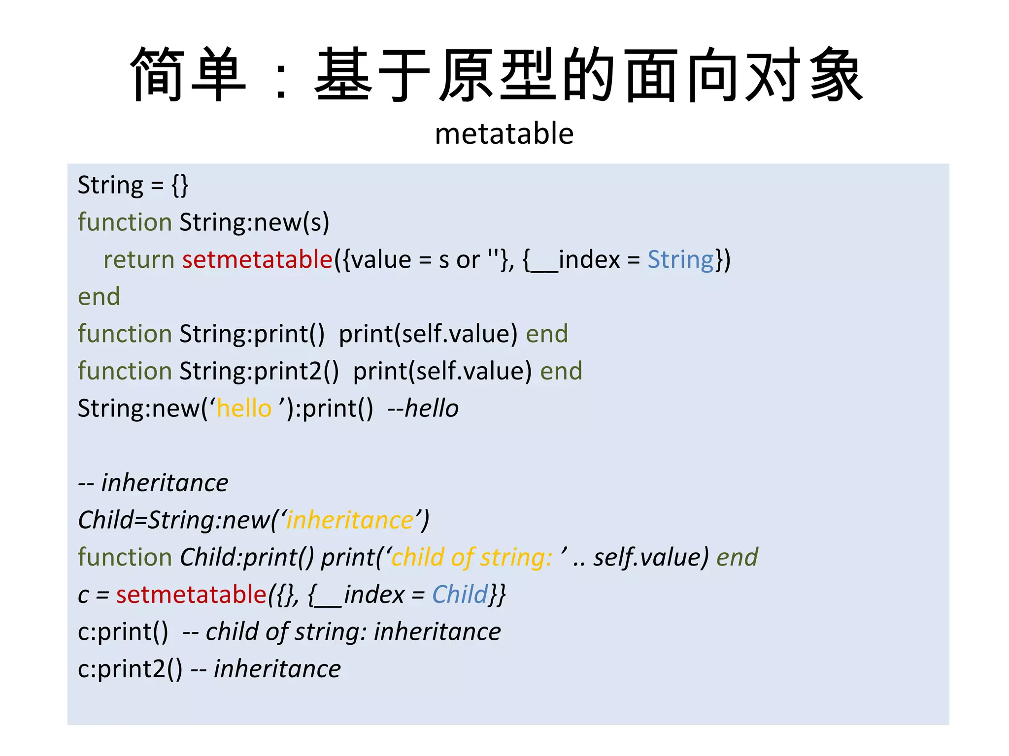 简单：基于原型的面向对象
                                   metatable
String = {}
function String:new(s)
  return setmetatable({value = s or ''}, {__index = String})
end
function String:print() print(self.value) end
function String:print2() print(self.value) end
String:new(‘hello ’):print() --hello

-- inheritance
Child=String:new(‘inheritance’)
function Child:print() print(‘child of string: ’ .. self.value) end
c = setmetatable({}, {__index = Child}}
c:print() -- child of string: inheritance
c:print2() -- inheritance
 