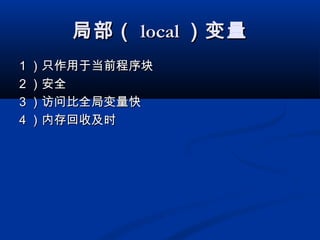 局部（局部（ locallocal ）变量）变量
11 ）只作用于当前程序块）只作用于当前程序块
22 ）安全）安全
33 ）访问比全局变量快）访问比全局变量快
44 ）内存回收及时）内存回收及时
 