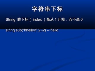字符串下标字符串下标
StringString 的下标（的下标（ indexindex ）是从）是从 11 开始，而不是开始，而不是 00
string.sub(“hhelloo”,2,-2) -- hellostring.sub(“hhelloo”,2,-2) -- hello
 
