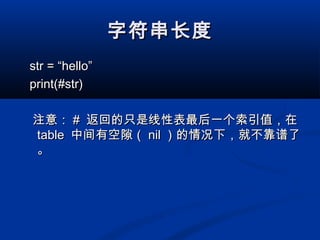字符串长度字符串长度
str = “hello”str = “hello”
print(#str)print(#str)
注意：注意： ## 返回的只是线性表最后一个索引值，在返回的只是线性表最后一个索引值，在
tabletable 中间有空隙（中间有空隙（ nilnil ）的情况下，就不靠谱了）的情况下，就不靠谱了
。。
 