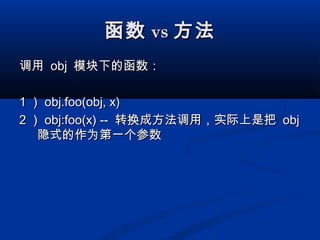 函数函数 vsvs 方法方法
调用调用 objobj 模块下的函数：模块下的函数：
11 ）） obj.foo(obj, x)obj.foo(obj, x)
22 ）） obj:foo(x) --obj:foo(x) -- 转换成方法调用，实际上是把转换成方法调用，实际上是把 objobj
隐式的作为第一个参数隐式的作为第一个参数
 