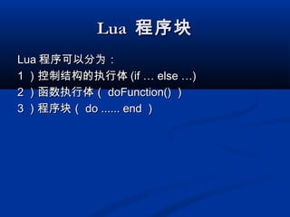LuaLua 程序块程序块
LuaLua 程序可以分为：程序可以分为：
11 ）控制结构的执行体）控制结构的执行体 (if … else …)(if … else …)
22 ）函数执行体（）函数执行体（ doFunction()doFunction() ））
33 ）程序块（）程序块（ do ...... enddo ...... end ））
 