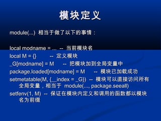模块定义模块定义
module(...)module(...) 相当于做了以下的事情：相当于做了以下的事情：
local modname = ... --local modname = ... -- 当前模块名当前模块名
local M = {} --local M = {} -- 定义模块定义模块
_G[modname] = M --_G[modname] = M -- 把模块加到全局变量中把模块加到全局变量中
package.loaded[modname] = M --package.loaded[modname] = M -- 模块已加载成功模块已加载成功
setmetatable(M, {__index = _G}) --setmetatable(M, {__index = _G}) -- 模块可以直接访问所有模块可以直接访问所有
全局变量，相当于全局变量，相当于 module(..., package.seeall)module(..., package.seeall)
setfenv(1, M) --setfenv(1, M) -- 保证在模块内定义和调用的函数都以模块保证在模块内定义和调用的函数都以模块
名为前缀名为前缀
 