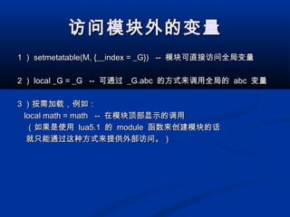 访问模块外的变量访问模块外的变量
11 ）） setmetatable(M, {__index = _G}) --setmetatable(M, {__index = _G}) -- 模块可直接访问全局变量模块可直接访问全局变量
22 ）） local _G = _G --local _G = _G -- 可通过可通过 _G.abc_G.abc 的方式来调用全局的的方式来调用全局的 abcabc 变量变量
33 ）按需加载，例如：）按需加载，例如：
local math = math --local math = math -- 在模块顶部显示的调用在模块顶部显示的调用
（如果是使用（如果是使用 lua5.1lua5.1 的的 modulemodule 函数来创建模块的话函数来创建模块的话
就只能通过这种方式来提供外部访问。）就只能通过这种方式来提供外部访问。）
 