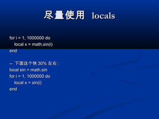 尽量使用尽量使用 localslocals
for i = 1, 1000000 dofor i = 1, 1000000 do
local x = math.sin(i)local x = math.sin(i)
endend
---- 下面这个快下面这个快 30%30% 左右左右 ::
local sin = math.sinlocal sin = math.sin
for i = 1, 1000000 dofor i = 1, 1000000 do
local x = sin(i)local x = sin(i)
endend
 