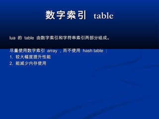 数字索引数字索引 tabletable
lualua 的的 tabletable 由数字索引和字符串索引两部分组成。由数字索引和字符串索引两部分组成。
尽量使用数字索引尽量使用数字索引 arrayarray ，而不使用，而不使用 hash tablehash table ：：
1.1. 较大幅度提升性能较大幅度提升性能
2.2. 能减少内存使用能减少内存使用
 