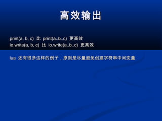 高效输出高效输出
print(a, b, c)print(a, b, c) 比比 print(a..b..c)print(a..b..c) 更高效更高效
io.write(a, b, c)io.write(a, b, c) 比比 io.write(a..b..c)io.write(a..b..c) 更高效更高效
lualua 还有很多这样的例子，原则是尽量避免创建字符串中间变量还有很多这样的例子，原则是尽量避免创建字符串中间变量
 