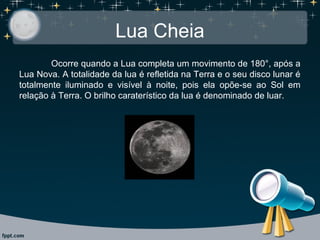 Lua Cheia
Ocorre quando a Lua completa um movimento de 180°, após a
Lua Nova. A totalidade da lua é refletida na Terra e o seu disco lunar é
totalmente iluminado e visível à noite, pois ela opõe-se ao Sol em
relação à Terra. O brilho caraterístico da lua é denominado de luar.