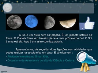 A lua é um astro sem luz própria. É um planeta satélite da
Terra. O Planeta Terra é o terceiro planeta mais próximo do Sol. O Sol
é uma estrela, logo é um astro com luz própria.
Apresentamos, de seguida, duas ligações com atividades que
podes realizar na escola e/ou em casa. É só clicar em :
- Atividade interativa no Smart Kids;
- O cantinho da Astronomia do sítio da Ciência e Cultura.