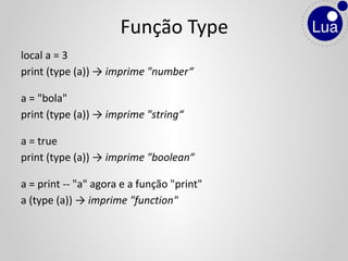 local a = 3
print (type (a)) → imprime "number“
a = "bola"
print (type (a)) → imprime "string“
a = true
print (type (a)) → imprime "boolean“
a = print -- "a" agora e a função "print"
a (type (a)) → imprime "function"
Função Type
 