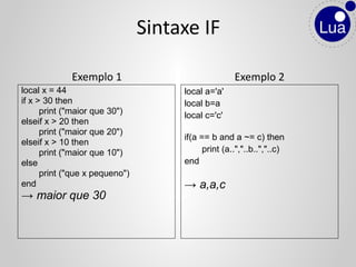 Exemplo 1
local x = 44
if x > 30 then
print ("maior que 30")
elseif x > 20 then
print ("maior que 20")
elseif x > 10 then
print ("maior que 10")
else
print ("que x pequeno")
end
→ maior que 30
Exemplo 2
local a='a'
local b=a
local c='c'
if(a == b and a ~= c) then
print (a..","..b..","..c)
end
→ a,a,c
Sintaxe IF
 