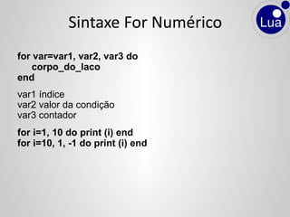 for var=var1, var2, var3 do
corpo_do_laco
end
var1 índice
var2 valor da condição
var3 contador
for i=1, 10 do print (i) end
for i=10, 1, -1 do print (i) end
Sintaxe For Numérico
 