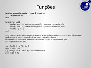 function nomedafuncao (arg_1, arg_2, ..., arg_n)
corpoDaFuncão
end
function fun (a, b)
local x = a or 1 -- x recebe o valor padrão 1 quando a e um valor falso
local y = b or 1 -- y recebe o valor padrão 1 quando b e um valor falso
return x + y, x * y
end
Embora a função fun possua dois parâmetros, e possível chama-la com um numero diferente de
parâmetros, os valores extra são descartados, caso a função seja
chamada com um numero menor de parâmetros, o valor dos parâmetros que
não foram fornecidos é nil.
s, p = fun (3, 4) -- a é 3 e b é 4
print (s, p) --> 7 12
s, p = fun (2) -- a é 2 b é nil e y e inicializado com 1
print (s, p) --> 3 2
Funções
 