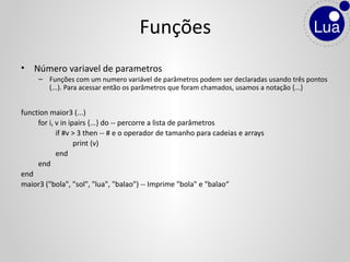 • Número variavel de parametros
– Funções com um numero variável de parâmetros podem ser declaradas usando três pontos
(...). Para acessar então os parâmetros que foram chamados, usamos a notação {...}
function maior3 (...)
for i, v in ipairs {...} do -- percorre a lista de parâmetros
if #v > 3 then -- # e o operador de tamanho para cadeias e arrays
print (v)
end
end
end
maior3 ("bola", "sol", "lua", "balao") -- Imprime "bola" e "balao“
Funções
 