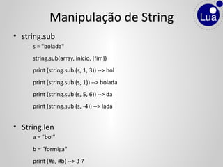 • string.sub
s = "bolada"
string.sub(array, inicio, [fim])
print (string.sub (s, 1, 3)) --> bol
print (string.sub (s, 1)) --> bolada
print (string.sub (s, 5, 6)) --> da
print (string.sub (s, -4)) --> lada
• String.len
a = "boi"
b = "formiga"
print (#a, #b) --> 3 7
Manipulação de String
 