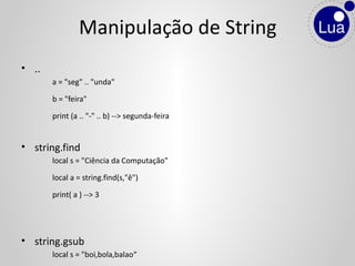 • ..
a = "seg" .. "unda"
b = "feira"
print (a .. "-" .. b) --> segunda-feira
• string.find
local s = "Ciência da Computação"
local a = string.find(s,"ê")
print( a ) --> 3
• string.gsub
local s = "boi,bola,balao“
Manipulação de String
 