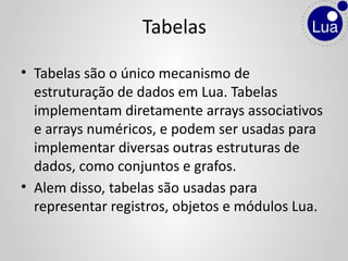 • Tabelas são o único mecanismo de
estruturação de dados em Lua. Tabelas
implementam diretamente arrays associativos
e arrays numéricos, e podem ser usadas para
implementar diversas outras estruturas de
dados, como conjuntos e grafos.
• Alem disso, tabelas são usadas para
representar registros, objetos e módulos Lua.
Tabelas
 