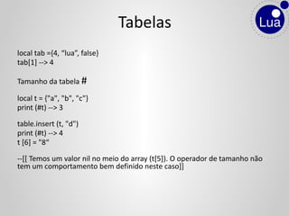 local tab ={4, “lua”, false}
tab[1] --> 4
Tamanho da tabela #
local t = {"a", "b", "c"}
print (#t) --> 3
table.insert (t, "d")
print (#t) --> 4
t [6] = "8“
--[[ Temos um valor nil no meio do array (t[5]). O operador de tamanho não
tem um comportamento bem definido neste caso]]
Tabelas
 
