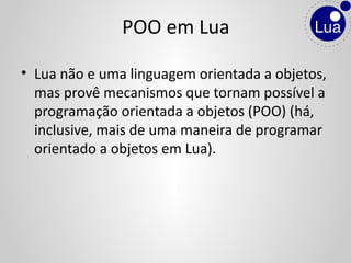 • Lua não e uma linguagem orientada a objetos,
mas provê mecanismos que tornam possível a
programação orientada a objetos (POO) (há,
inclusive, mais de uma maneira de programar
orientado a objetos em Lua).
POO em Lua
 