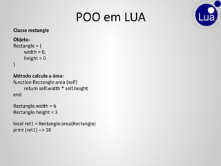 Classe rectangle
Objeto:
Rectangle = {
width = 0,
height = 0
}
Método calcula a área:
function Rectangle:area (self)
return self.width * self.height
end
Rectangle.width = 6
Rectangle.height = 3
local ret1 = Rectangle:area(Rectangle)
print (ret1) --> 18
POO em LUA
 