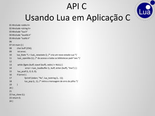 01 #include <stdio.h>
02 #include <string.h>
03 #include "lua.h"
04 #include "lauxlib.h"
05 #include "lualib.h"
06
07 int main () {
08 char buff [256];
09 int error;
10 lua_State *L = luaL_newstate (); /* cria um novo estado Lua */
11 luaL_openlibs (L); /* da acesso a todas as bibliotecas padr~oes */
12
13 while (fgets (buff, sizeof (buff), stdin) != NULL) {
14 error = luaL_loadbuffer (L, buff, strlen (buff), "line") ||
15 lua_pcall (L, 0, 0, 0);
16 if (error) {
17 fprintf (stderr, "%s", lua_tostring (L, -1));
18 lua_pop (L, 1); /* retira a mensagem de erro da pilha */
19 }
20 }
21
22 lua_close (L);
23 return 0;
24 }
API C
Usando Lua em Aplicação C
 