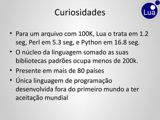 • Para um arquivo com 100K, Lua o trata em 1.2
seg, Perl em 5.3 seg, e Python em 16.8 seg.
• O núcleo da linguagem somado as suas
bibliotecas padrões ocupa menos de 200k.
• Presente em mais de 80 países
• Única linguagem de programação
desenvolvida fora do primeiro mundo a ter
aceitação mundial
Curiosidades
 