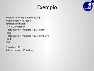 io.write("Informe o numero:n")
local numero = io.read()
function verifica (n)
if n % 2 == 0 then
return print( "numero "..n.." é par" )
else
return print( "numero "..n.." é impar" )
end
end
Entrada = 123
Saída = numero 123 é impar
Exemplo
 