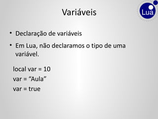 • Declaração de variáveis
• Em Lua, não declaramos o tipo de uma
variável.
local var = 10
var = “Aula”
var = true
Variáveis
 