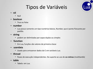 – nil
• Null
– boolean
• True ou False
– number
• Lua possui somente um tipo numérico básico, Number, que é ponto flutuante por
padrão.
– string
• podem ser delimitadas por aspas duplas ou simples
– function
• Em Lua, funções são valores de primeira classe
– userdata
• Usado para armazenar dados do C em variáveis Lua.
– thread
• fluxos de execução independentes. Da suporte ao uso de co-rotinas (multitarefa)
– table
• Tabela em Lua.
Tipos de Variáveis
 