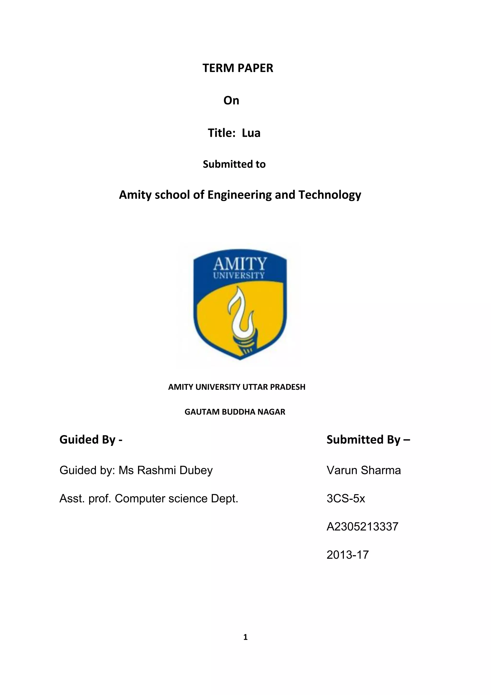 1
TERM PAPER
On
Title: Lua
Submitted to
Amity school of Engineering and Technology
AMITY UNIVERSITY UTTAR PRADESH
GAUTAM BUDDHA NAGAR
Guided By - Submitted By –
Guided by: Ms Rashmi Dubey Varun Sharma
Asst. prof. Computer science Dept. 3CS-5x
A2305213337
2013-17
 