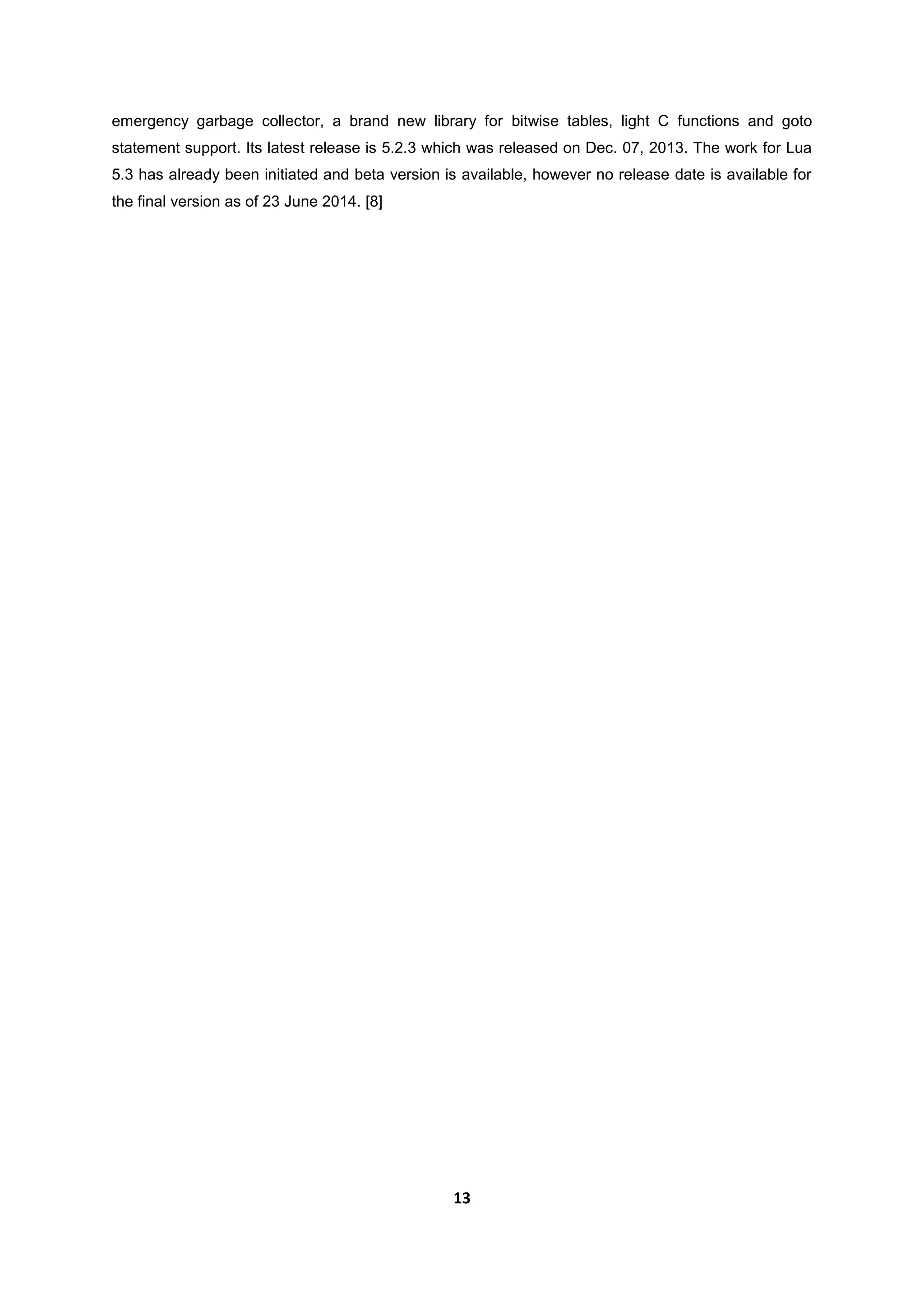 13
emergency garbage collector, a brand new library for bitwise tables, light C functions and goto
statement support. Its latest release is 5.2.3 which was released on Dec. 07, 2013. The work for Lua
5.3 has already been initiated and beta version is available, however no release date is available for
the final version as of 23 June 2014. [8]
 