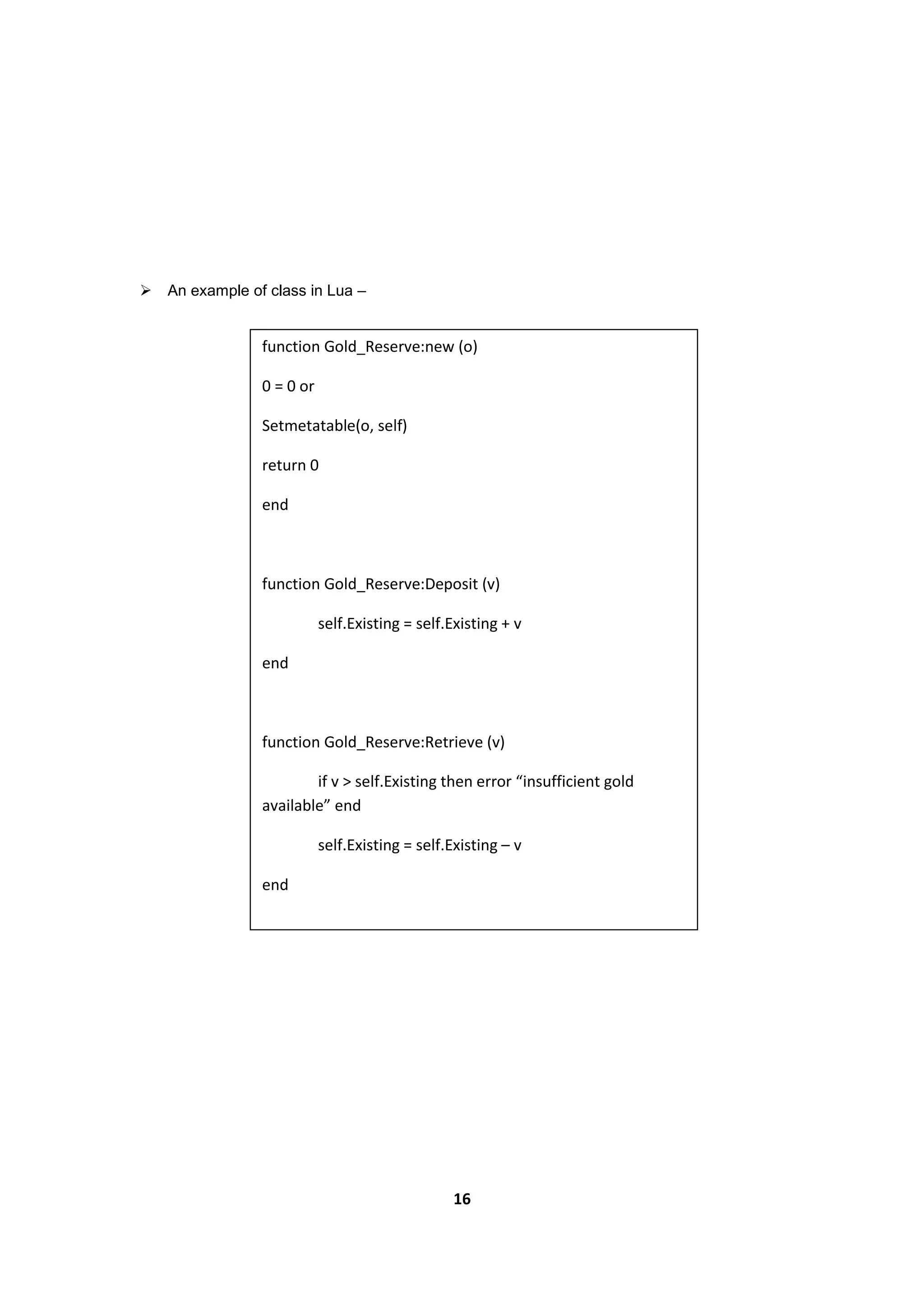 16
 An example of class in Lua –
function Gold_Reserve:new (o)
0 = 0 or
Setmetatable(o, self)
return 0
end
function Gold_Reserve:Deposit (v)
self.Existing = self.Existing + v
end
function Gold_Reserve:Retrieve (v)
if v > self.Existing then error “insufficient gold
available” end
self.Existing = self.Existing – v
end
 