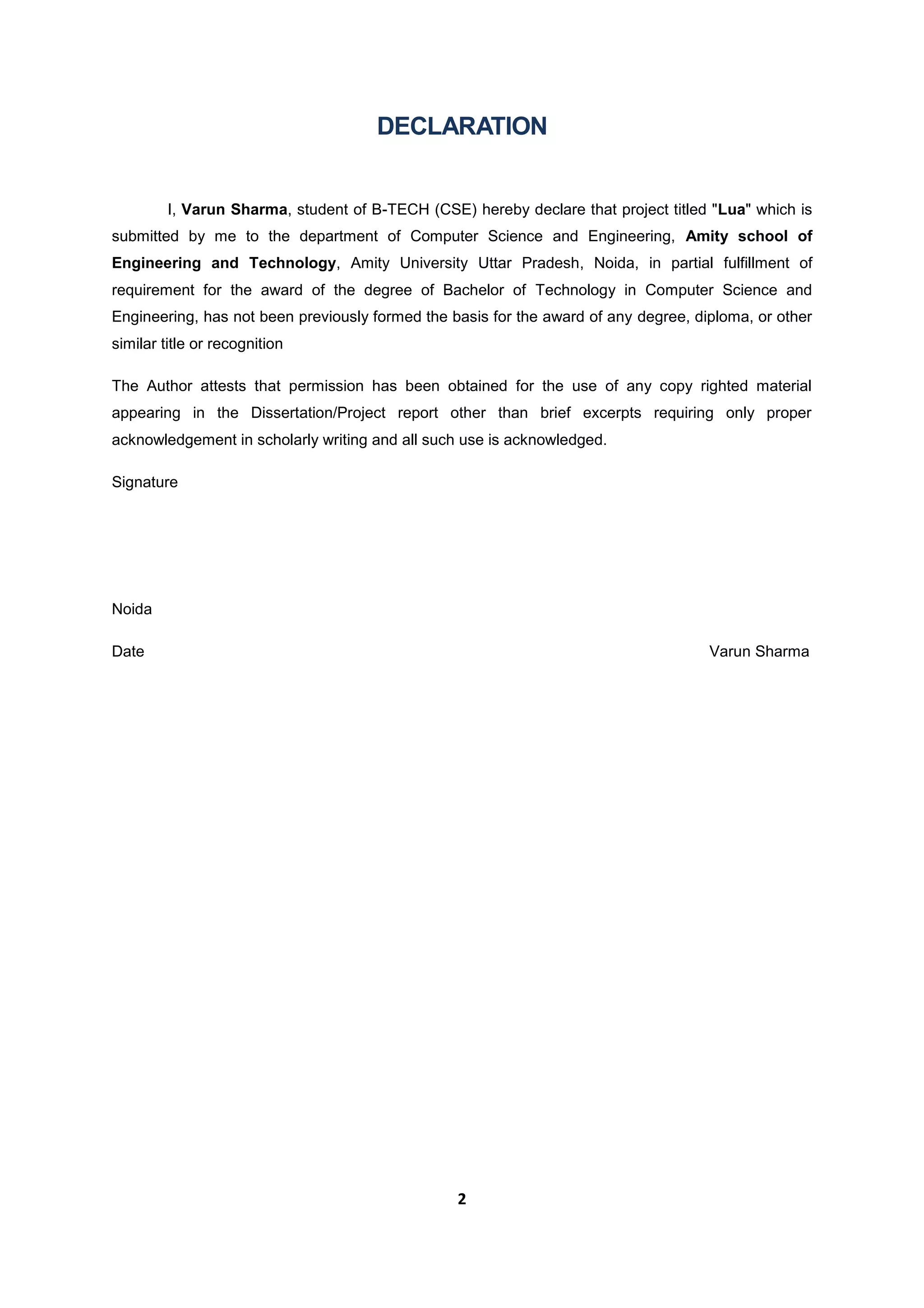 2
DECLARATION
I, Varun Sharma, student of B-TECH (CSE) hereby declare that project titled "Lua" which is
submitted by me to the department of Computer Science and Engineering, Amity school of
Engineering and Technology, Amity University Uttar Pradesh, Noida, in partial fulfillment of
requirement for the award of the degree of Bachelor of Technology in Computer Science and
Engineering, has not been previously formed the basis for the award of any degree, diploma, or other
similar title or recognition
The Author attests that permission has been obtained for the use of any copy righted material
appearing in the Dissertation/Project report other than brief excerpts requiring only proper
acknowledgement in scholarly writing and all such use is acknowledged.
Signature
Noida
Date Varun Sharma
 