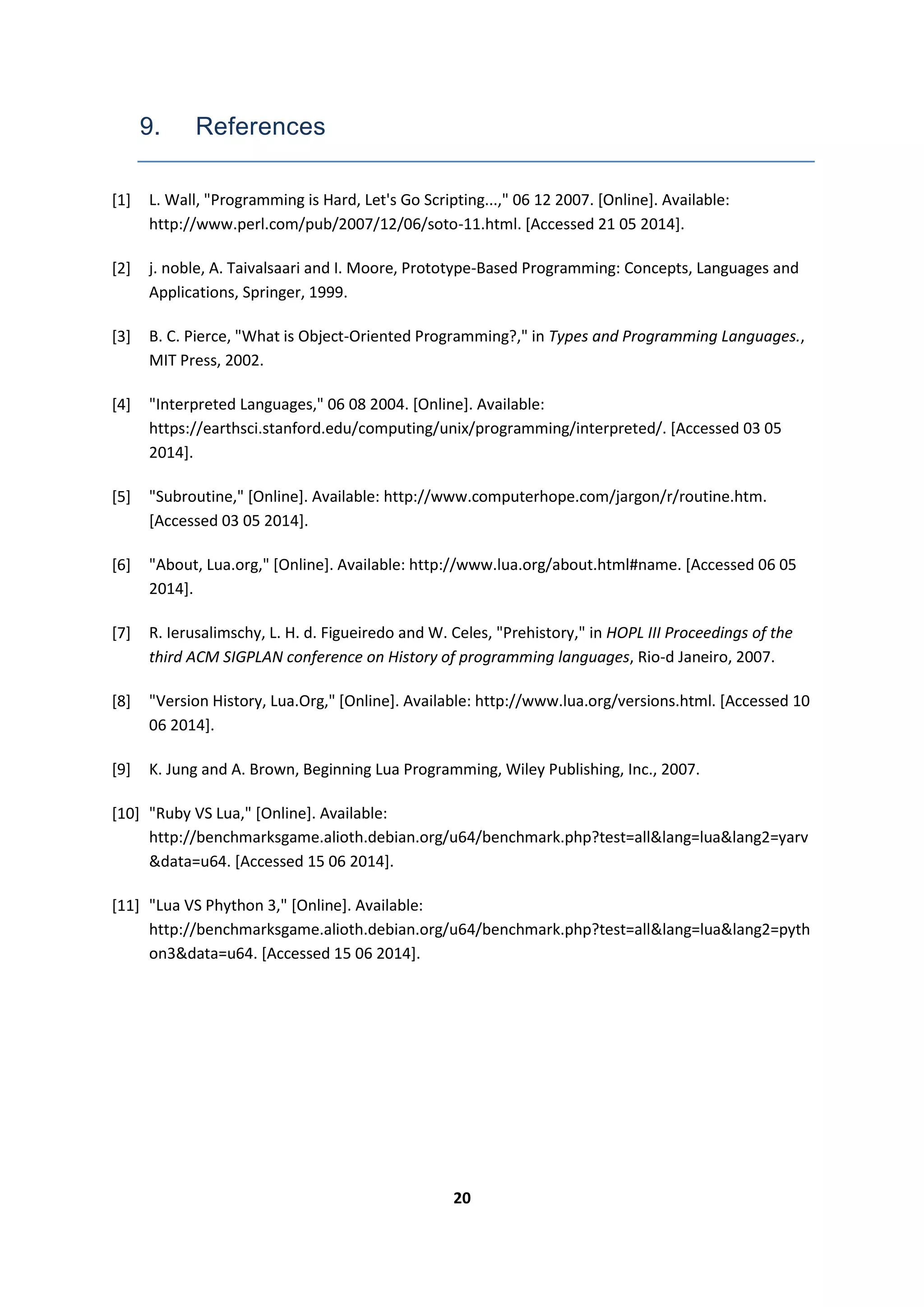 20
9. References
[1] L. Wall, "Programming is Hard, Let's Go Scripting...," 06 12 2007. [Online]. Available:
http://www.perl.com/pub/2007/12/06/soto-11.html. [Accessed 21 05 2014].
[2] j. noble, A. Taivalsaari and I. Moore, Prototype-Based Programming: Concepts, Languages and
Applications, Springer, 1999.
[3] B. C. Pierce, "What is Object-Oriented Programming?," in Types and Programming Languages.,
MIT Press, 2002.
[4] "Interpreted Languages," 06 08 2004. [Online]. Available:
https://earthsci.stanford.edu/computing/unix/programming/interpreted/. [Accessed 03 05
2014].
[5] "Subroutine," [Online]. Available: http://www.computerhope.com/jargon/r/routine.htm.
[Accessed 03 05 2014].
[6] "About, Lua.org," [Online]. Available: http://www.lua.org/about.html#name. [Accessed 06 05
2014].
[7] R. Ierusalimschy, L. H. d. Figueiredo and W. Celes, "Prehistory," in HOPL III Proceedings of the
third ACM SIGPLAN conference on History of programming languages, Rio-d Janeiro, 2007.
[8] "Version History, Lua.Org," [Online]. Available: http://www.lua.org/versions.html. [Accessed 10
06 2014].
[9] K. Jung and A. Brown, Beginning Lua Programming, Wiley Publishing, Inc., 2007.
[10] "Ruby VS Lua," [Online]. Available:
http://benchmarksgame.alioth.debian.org/u64/benchmark.php?test=all&lang=lua&lang2=yarv
&data=u64. [Accessed 15 06 2014].
[11] "Lua VS Phython 3," [Online]. Available:
http://benchmarksgame.alioth.debian.org/u64/benchmark.php?test=all&lang=lua&lang2=pyth
on3&data=u64. [Accessed 15 06 2014].
 