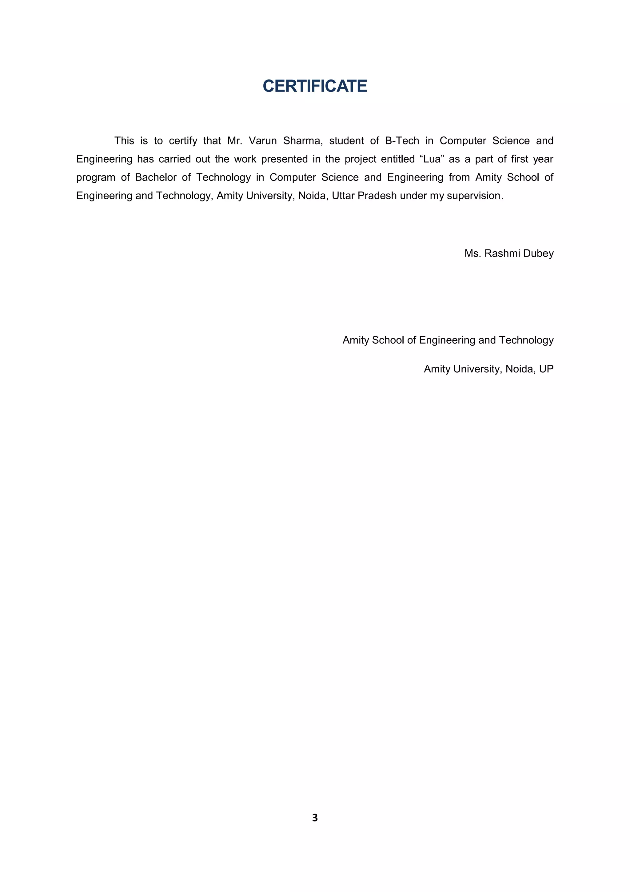 3
CERTIFICATE
This is to certify that Mr. Varun Sharma, student of B-Tech in Computer Science and
Engineering has carried out the work presented in the project entitled “Lua” as a part of first year
program of Bachelor of Technology in Computer Science and Engineering from Amity School of
Engineering and Technology, Amity University, Noida, Uttar Pradesh under my supervision.
Ms. Rashmi Dubey
Amity School of Engineering and Technology
Amity University, Noida, UP
 