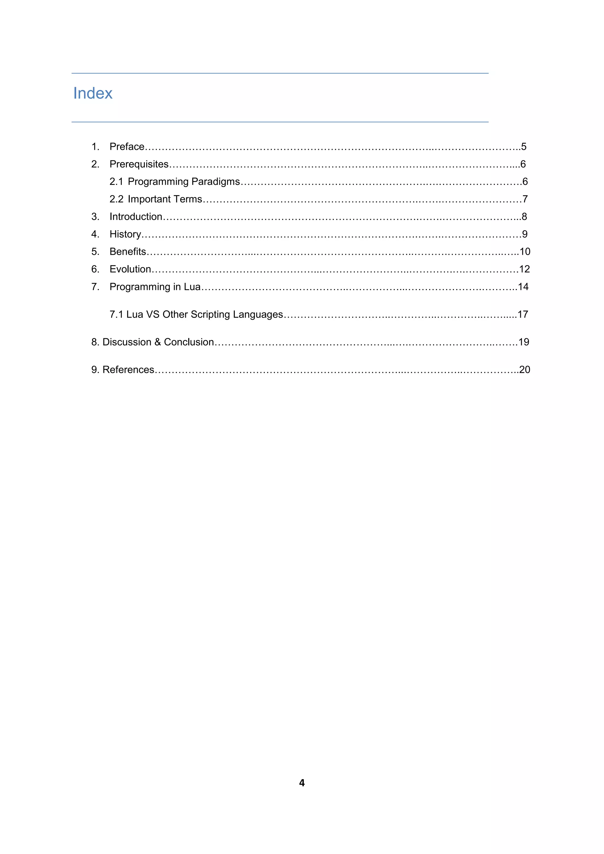 4
Index
1. Preface…………………………………………………………………………..……………………..5
2. Prerequisites…………………………………………………………………..……………………....6
2.1 Programming Paradigms……………………………………………….….…………………….6
2.2 Important Terms……………………………………………………….…….……………………7
3. Introduction………………………………………………………………….…….…………………...8
4. History……………………………………………………………………….…….……………………9
5. Benefits…………………………...………………………………………..……….……………..…..10
6. Evolution…………………………………………...……………………..………….….…………….12
7. Programming in Lua……………………………………..……………...………………….………..14
7.1 Lua VS Other Scripting Languages…………………………..…………..…………..…….....17
8. Discussion & Conclusion……………………………………………...….……………………..…….19
9. References………………………………………………………………...……………..……………..20
 