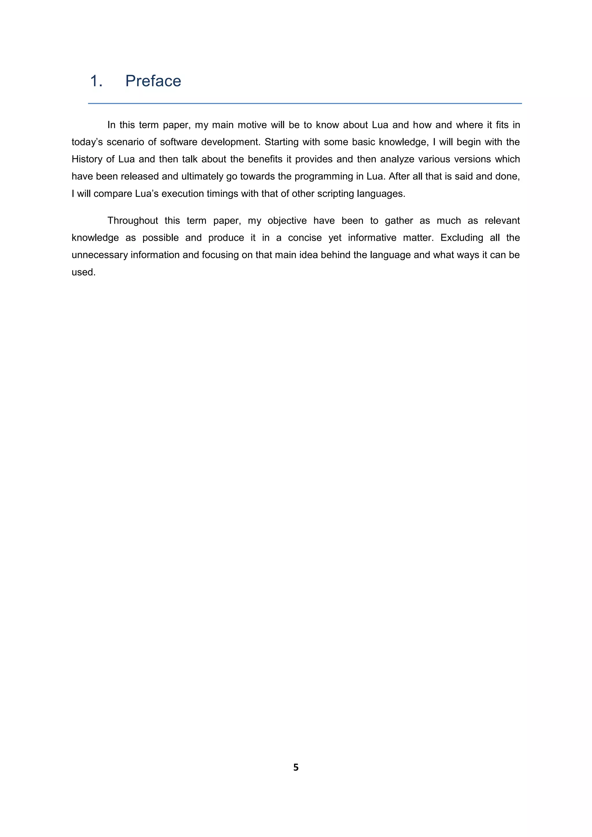 5
1. Preface
In this term paper, my main motive will be to know about Lua and how and where it fits in
today’s scenario of software development. Starting with some basic knowledge, I will begin with the
History of Lua and then talk about the benefits it provides and then analyze various versions which
have been released and ultimately go towards the programming in Lua. After all that is said and done,
I will compare Lua’s execution timings with that of other scripting languages.
Throughout this term paper, my objective have been to gather as much as relevant
knowledge as possible and produce it in a concise yet informative matter. Excluding all the
unnecessary information and focusing on that main idea behind the language and what ways it can be
used.
 