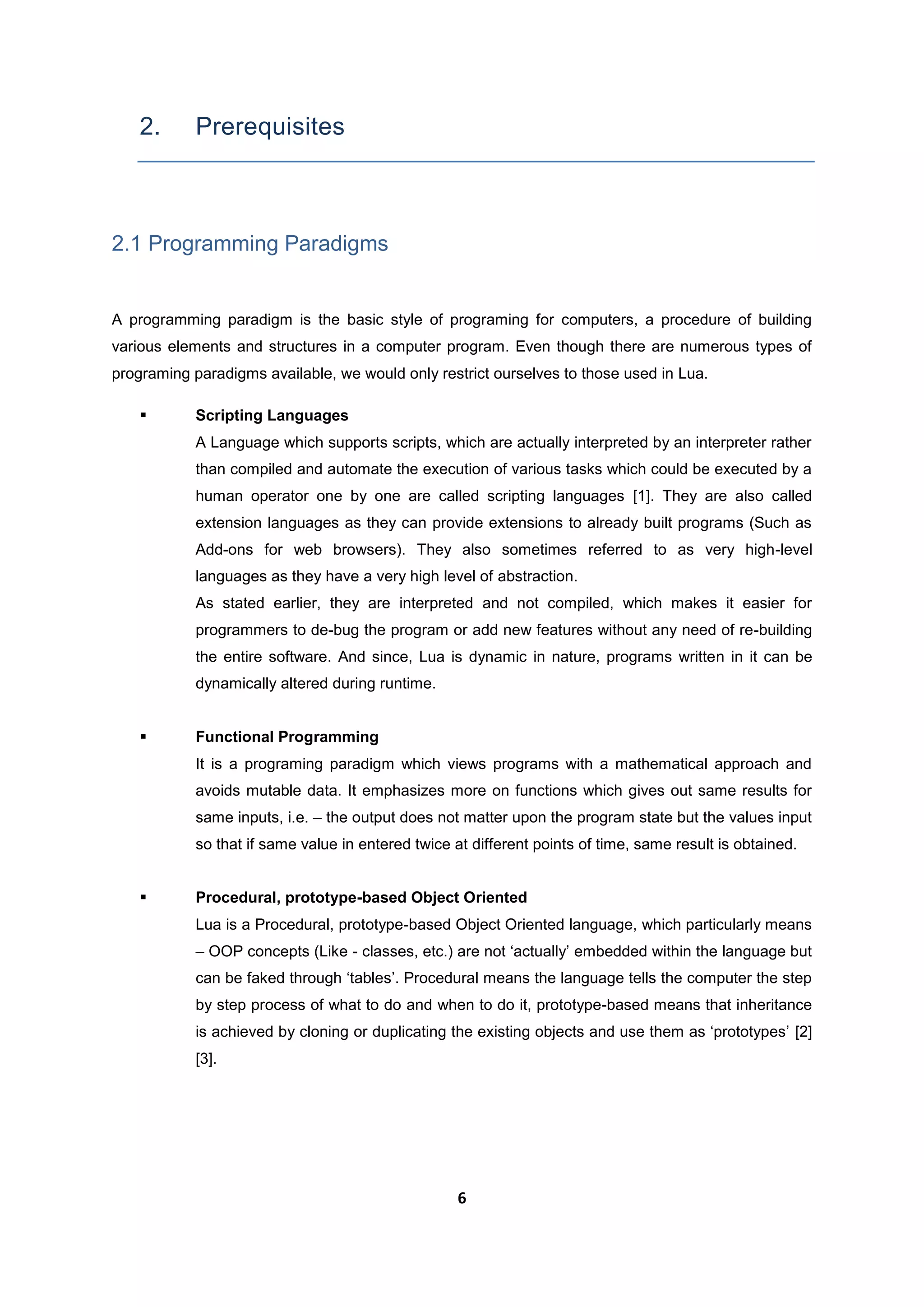 6
2. Prerequisites
2.1 Programming Paradigms
A programming paradigm is the basic style of programing for computers, a procedure of building
various elements and structures in a computer program. Even though there are numerous types of
programing paradigms available, we would only restrict ourselves to those used in Lua.
 Scripting Languages
A Language which supports scripts, which are actually interpreted by an interpreter rather
than compiled and automate the execution of various tasks which could be executed by a
human operator one by one are called scripting languages [1]. They are also called
extension languages as they can provide extensions to already built programs (Such as
Add-ons for web browsers). They also sometimes referred to as very high-level
languages as they have a very high level of abstraction.
As stated earlier, they are interpreted and not compiled, which makes it easier for
programmers to de-bug the program or add new features without any need of re-building
the entire software. And since, Lua is dynamic in nature, programs written in it can be
dynamically altered during runtime.
 Functional Programming
It is a programing paradigm which views programs with a mathematical approach and
avoids mutable data. It emphasizes more on functions which gives out same results for
same inputs, i.e. – the output does not matter upon the program state but the values input
so that if same value in entered twice at different points of time, same result is obtained.
 Procedural, prototype-based Object Oriented
Lua is a Procedural, prototype-based Object Oriented language, which particularly means
– OOP concepts (Like - classes, etc.) are not ‘actually’ embedded within the language but
can be faked through ‘tables’. Procedural means the language tells the computer the step
by step process of what to do and when to do it, prototype-based means that inheritance
is achieved by cloning or duplicating the existing objects and use them as ‘prototypes’ [2]
[3].
 