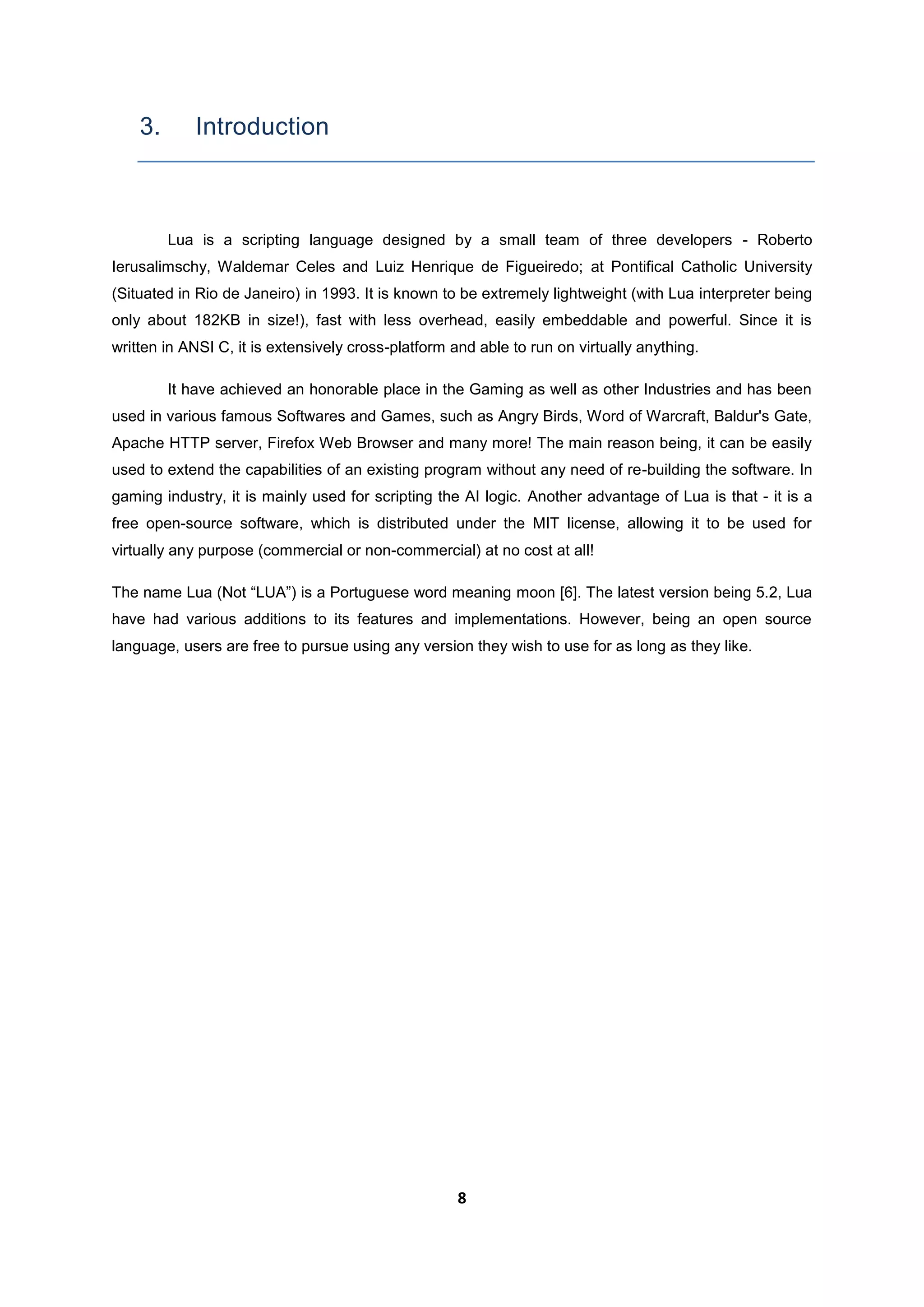 8
3. Introduction
Lua is a scripting language designed by a small team of three developers - Roberto
Ierusalimschy, Waldemar Celes and Luiz Henrique de Figueiredo; at Pontifical Catholic University
(Situated in Rio de Janeiro) in 1993. It is known to be extremely lightweight (with Lua interpreter being
only about 182KB in size!), fast with less overhead, easily embeddable and powerful. Since it is
written in ANSI C, it is extensively cross-platform and able to run on virtually anything.
It have achieved an honorable place in the Gaming as well as other Industries and has been
used in various famous Softwares and Games, such as Angry Birds, Word of Warcraft, Baldur's Gate,
Apache HTTP server, Firefox Web Browser and many more! The main reason being, it can be easily
used to extend the capabilities of an existing program without any need of re-building the software. In
gaming industry, it is mainly used for scripting the AI logic. Another advantage of Lua is that - it is a
free open-source software, which is distributed under the MIT license, allowing it to be used for
virtually any purpose (commercial or non-commercial) at no cost at all!
The name Lua (Not “LUA”) is a Portuguese word meaning moon [6]. The latest version being 5.2, Lua
have had various additions to its features and implementations. However, being an open source
language, users are free to pursue using any version they wish to use for as long as they like.
 