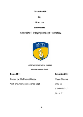 1
TERM PAPER
On
Title: Lua
Submitted to
Amity school of Engineering and Technology
AMITY UNIVERSITY UTTAR PRADESH
GAUTAM BUDDHA NAGAR
Guided By - Submitted By –
Guided by: Ms Rashmi Dubey Varun Sharma
Asst. prof. Computer science Dept. 3CS-5x
A2305213337
2013-17
 