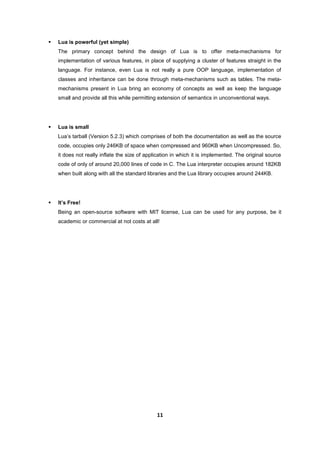 11
 Lua is powerful (yet simple)
The primary concept behind the design of Lua is to offer meta-mechanisms for
implementation of various features, in place of supplying a cluster of features straight in the
language. For instance, even Lua is not really a pure OOP language, implementation of
classes and inheritance can be done through meta-mechanisms such as tables. The meta-
mechanisms present in Lua bring an economy of concepts as well as keep the language
small and provide all this while permitting extension of semantics in unconventional ways.
 Lua is small
Lua’s tarball (Version 5.2.3) which comprises of both the documentation as well as the source
code, occupies only 246KB of space when compressed and 960KB when Uncompressed. So,
it does not really inflate the size of application in which it is implemented. The original source
code of only of around 20,000 lines of code in C. The Lua interpreter occupies around 182KB
when built along with all the standard libraries and the Lua library occupies around 244KB.
 It’s Free!
Being an open-source software with MIT license, Lua can be used for any purpose, be it
academic or commercial at not costs at all!
 