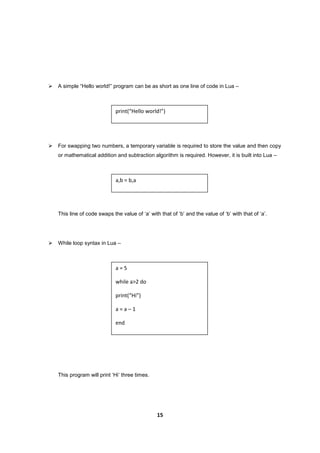 15
 A simple “Hello world!” program can be as short as one line of code in Lua –
 For swapping two numbers, a temporary variable is required to store the value and then copy
or mathematical addition and subtraction algorithm is required. However, it is built into Lua –
This line of code swaps the value of ‘a’ with that of ‘b’ and the value of ‘b’ with that of ‘a’.
 While loop syntax in Lua –
This program will print ‘Hi’ three times.
print(“Hello world!”)
a,b = b,a
a = 5
while a>2 do
print(“Hi”)
a = a – 1
end
 