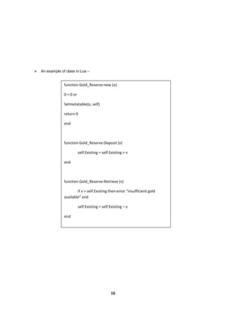 16
 An example of class in Lua –
function Gold_Reserve:new (o)
0 = 0 or
Setmetatable(o, self)
return 0
end
function Gold_Reserve:Deposit (v)
self.Existing = self.Existing + v
end
function Gold_Reserve:Retrieve (v)
if v > self.Existing then error “insufficient gold
available” end
self.Existing = self.Existing – v
end
 