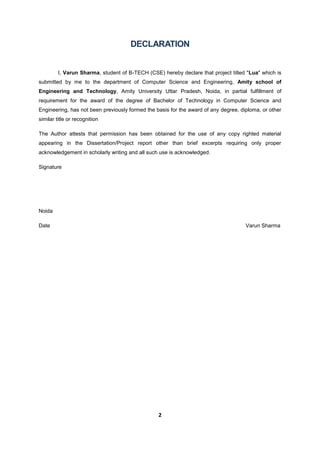 2
DECLARATION
I, Varun Sharma, student of B-TECH (CSE) hereby declare that project titled "Lua" which is
submitted by me to the department of Computer Science and Engineering, Amity school of
Engineering and Technology, Amity University Uttar Pradesh, Noida, in partial fulfillment of
requirement for the award of the degree of Bachelor of Technology in Computer Science and
Engineering, has not been previously formed the basis for the award of any degree, diploma, or other
similar title or recognition
The Author attests that permission has been obtained for the use of any copy righted material
appearing in the Dissertation/Project report other than brief excerpts requiring only proper
acknowledgement in scholarly writing and all such use is acknowledged.
Signature
Noida
Date Varun Sharma
 