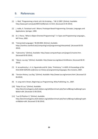20
9. References
[1] L. Wall, "Programming is Hard, Let's Go Scripting...," 06 12 2007. [Online]. Available:
http://www.perl.com/pub/2007/12/06/soto-11.html. [Accessed 21 05 2014].
[2] j. noble, A. Taivalsaari and I. Moore, Prototype-Based Programming: Concepts, Languages and
Applications, Springer, 1999.
[3] B. C. Pierce, "What is Object-Oriented Programming?," in Types and Programming Languages.,
MIT Press, 2002.
[4] "Interpreted Languages," 06 08 2004. [Online]. Available:
https://earthsci.stanford.edu/computing/unix/programming/interpreted/. [Accessed 03 05
2014].
[5] "Subroutine," [Online]. Available: http://www.computerhope.com/jargon/r/routine.htm.
[Accessed 03 05 2014].
[6] "About, Lua.org," [Online]. Available: http://www.lua.org/about.html#name. [Accessed 06 05
2014].
[7] R. Ierusalimschy, L. H. d. Figueiredo and W. Celes, "Prehistory," in HOPL III Proceedings of the
third ACM SIGPLAN conference on History of programming languages, Rio-d Janeiro, 2007.
[8] "Version History, Lua.Org," [Online]. Available: http://www.lua.org/versions.html. [Accessed 10
06 2014].
[9] K. Jung and A. Brown, Beginning Lua Programming, Wiley Publishing, Inc., 2007.
[10] "Ruby VS Lua," [Online]. Available:
http://benchmarksgame.alioth.debian.org/u64/benchmark.php?test=all&lang=lua&lang2=yarv
&data=u64. [Accessed 15 06 2014].
[11] "Lua VS Phython 3," [Online]. Available:
http://benchmarksgame.alioth.debian.org/u64/benchmark.php?test=all&lang=lua&lang2=pyth
on3&data=u64. [Accessed 15 06 2014].
 