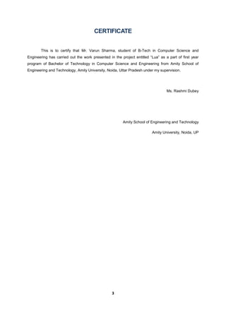 3
CERTIFICATE
This is to certify that Mr. Varun Sharma, student of B-Tech in Computer Science and
Engineering has carried out the work presented in the project entitled “Lua” as a part of first year
program of Bachelor of Technology in Computer Science and Engineering from Amity School of
Engineering and Technology, Amity University, Noida, Uttar Pradesh under my supervision.
Ms. Rashmi Dubey
Amity School of Engineering and Technology
Amity University, Noida, UP
 