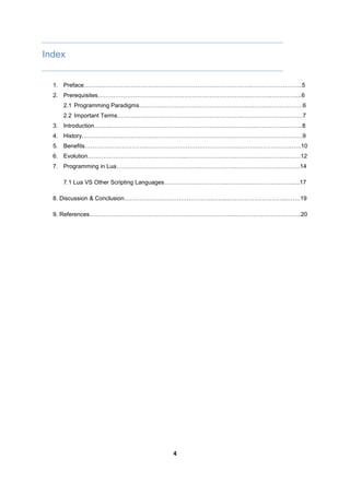 4
Index
1. Preface…………………………………………………………………………..……………………..5
2. Prerequisites…………………………………………………………………..……………………....6
2.1 Programming Paradigms……………………………………………….….…………………….6
2.2 Important Terms……………………………………………………….…….……………………7
3. Introduction………………………………………………………………….…….…………………...8
4. History……………………………………………………………………….…….……………………9
5. Benefits…………………………...………………………………………..……….……………..…..10
6. Evolution…………………………………………...……………………..………….….…………….12
7. Programming in Lua……………………………………..……………...………………….………..14
7.1 Lua VS Other Scripting Languages…………………………..…………..…………..…….....17
8. Discussion & Conclusion……………………………………………...….……………………..…….19
9. References………………………………………………………………...……………..……………..20
 