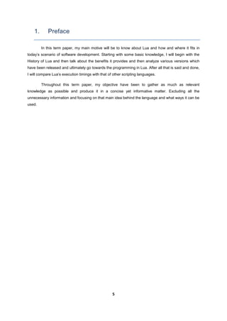 5
1. Preface
In this term paper, my main motive will be to know about Lua and how and where it fits in
today’s scenario of software development. Starting with some basic knowledge, I will begin with the
History of Lua and then talk about the benefits it provides and then analyze various versions which
have been released and ultimately go towards the programming in Lua. After all that is said and done,
I will compare Lua’s execution timings with that of other scripting languages.
Throughout this term paper, my objective have been to gather as much as relevant
knowledge as possible and produce it in a concise yet informative matter. Excluding all the
unnecessary information and focusing on that main idea behind the language and what ways it can be
used.
 